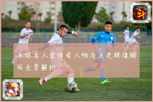 冰球名人堂传奇人物与历史辉煌瞬间全景解析